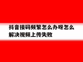 包含抖音接码频繁怎么办呀怎么解决视频上传失败的词条