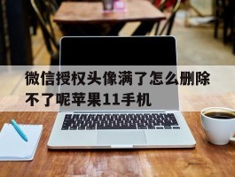 微信授权头像满了怎么删除不了呢苹果11手机的简单介绍