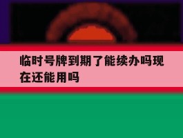 临时号牌到期了能续办吗现在还能用吗的简单介绍