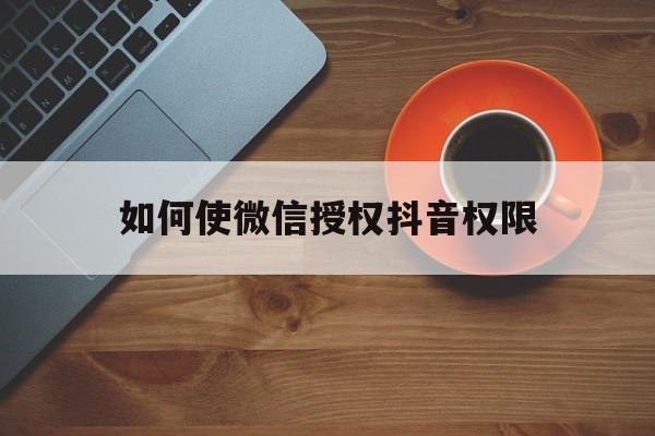 如何使微信授权抖音权限 如何使微信授权抖音权限