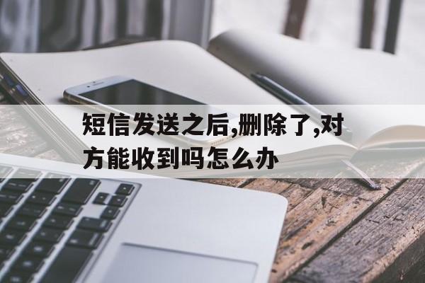 短信发送之后,删除了,对方能收到吗怎么办 短信发送之后,删除了,对方能收到吗怎么办