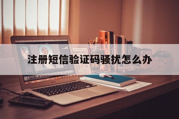 注册短信验证码骚扰怎么办 注册短信验证码骚扰怎么办