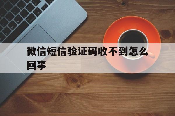 微信短信验证码收不到怎么回事 微信短信验证码收不到怎么回事
