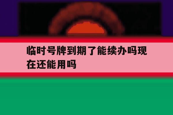 临时号牌到期了能续办吗现在还能用吗的简单介绍 临时号牌到期了能续办吗现在还能用吗的简单介绍