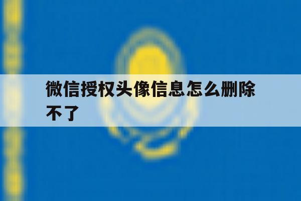 微信授权头像信息怎么删除不了 微信授权头像信息怎么删除不了