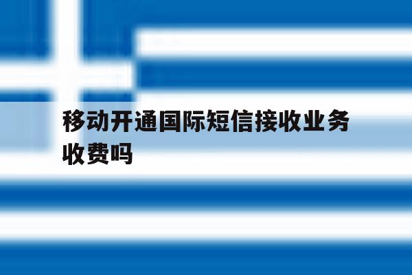 移动开通国际短信接收业务收费吗 移动开通国际短信接收业务收费吗