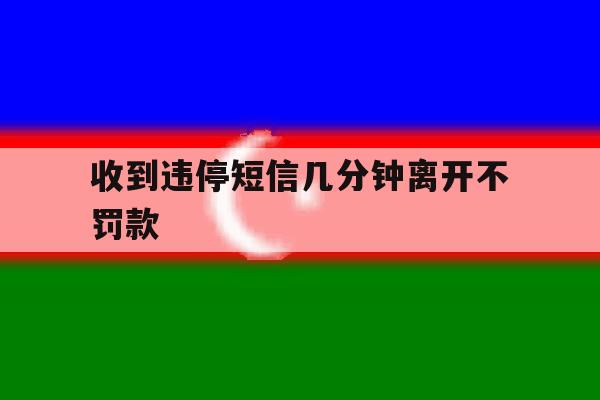 收到违停短信几分钟离开不罚款 收到违停短信几分钟离开不罚款