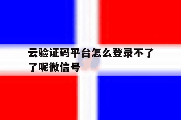 云验证码平台怎么登录不了了呢微信号 云验证码平台怎么登录不了了呢微信号