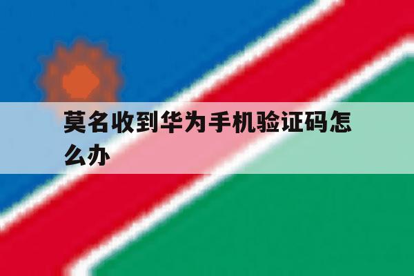 莫名收到华为手机验证码怎么办 莫名收到华为手机验证码怎么办