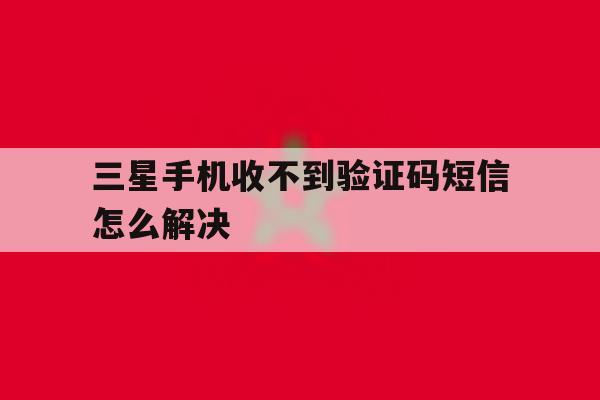 三星手机收不到验证码短信怎么解决 三星手机收不到验证码短信怎么解决