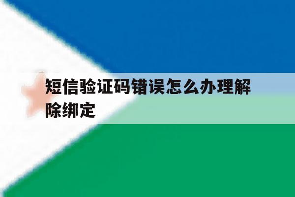 短信验证码错误怎么办理解除绑定 短信验证码错误怎么办理解除绑定