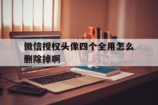 微信授权头像四个全用怎么删除掉啊 微信授权头像四个全用怎么删除掉啊
