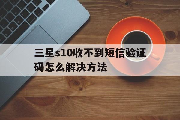 三星s10收不到短信验证码怎么解决方法 三星s10收不到短信验证码怎么解决方法