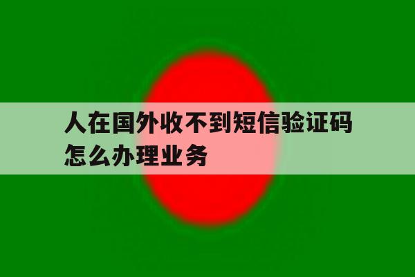 人在国外收不到短信验证码怎么办理业务 人在国外收不到短信验证码怎么办理业务
