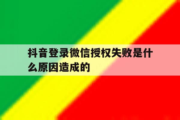 抖音登录微信授权失败是什么原因造成的