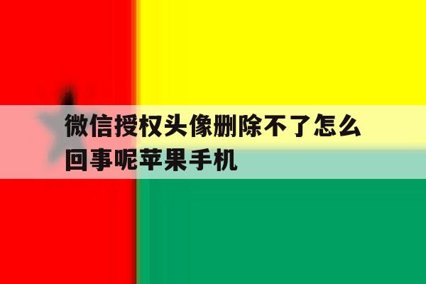 包含微信授权头像删除不了怎么回事呢苹果手机的词条 包含微信授权头像删除不了怎么回事呢苹果手机的词条