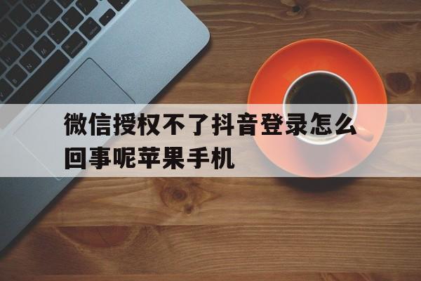 微信授权不了抖音登录怎么回事呢苹果手机的简单介绍 微信授权不了抖音登录怎么回事呢苹果手机的简单介绍