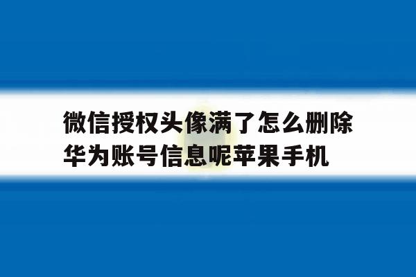 微信授权头像满了怎么删除华为账号信息呢苹果手机的简单介绍 微信授权头像满了怎么删除华为账号信息呢苹果手机的简单介绍