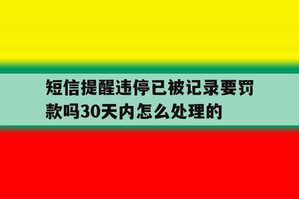 关于短信提醒违停已被记录要罚款吗30天内怎么处理的的信息 关于短信提醒违停已被记录要罚款吗30天内怎么处理的的信息