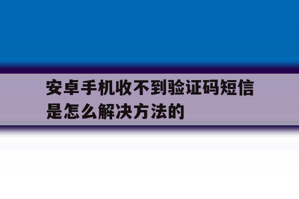 安卓手机收不到验证码短信是怎么解决方法的 安卓手机收不到验证码短信是怎么解决方法的