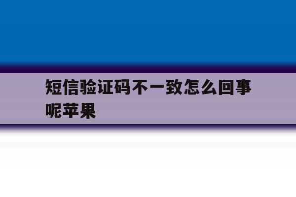 短信验证码不一致怎么回事呢苹果 短信验证码不一致怎么回事呢苹果