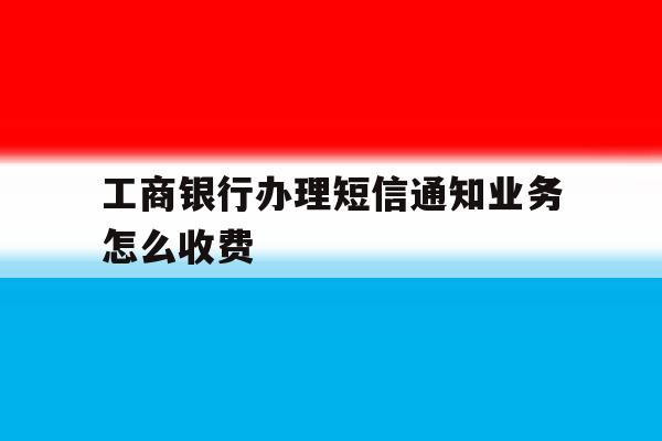 工商银行办理短信通知业务怎么收费 工商银行办理短信通知业务怎么收费