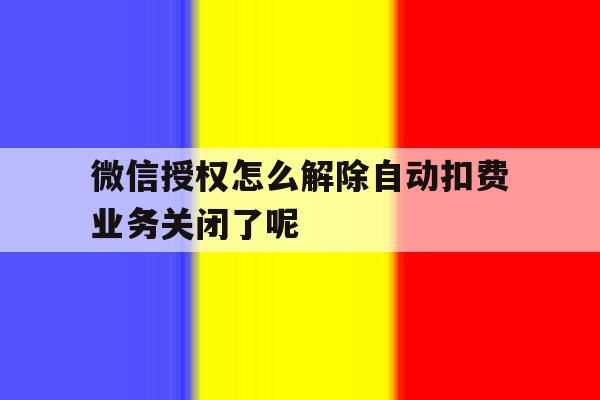 关于微信授权怎么解除自动扣费业务关闭了呢的信息 关于微信授权怎么解除自动扣费业务关闭了呢的信息