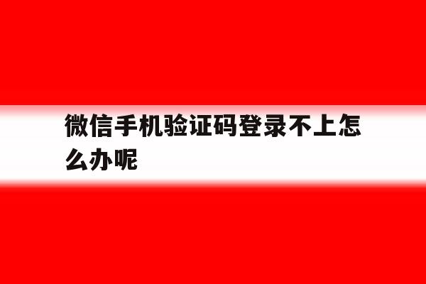 微信手机验证码登录不上怎么办呢 微信手机验证码登录不上怎么办呢