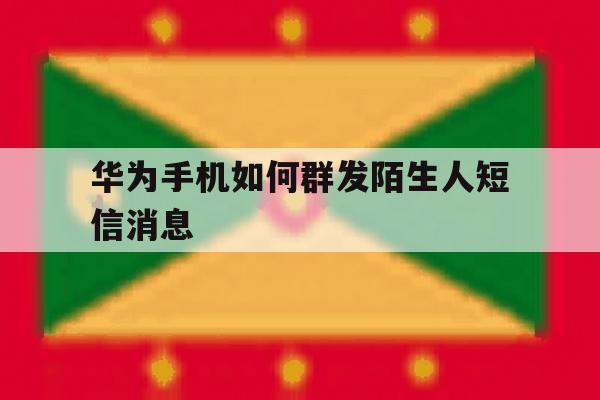 华为手机如何群发陌生人短信消息 华为手机如何群发陌生人短信消息