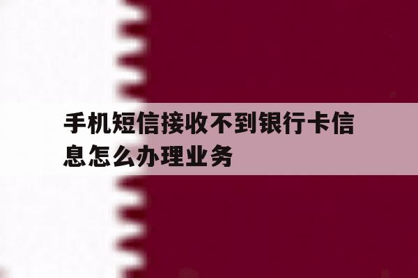 关于手机短信接收不到银行卡信息怎么办理业务的信息 关于手机短信接收不到银行卡信息怎么办理业务的信息