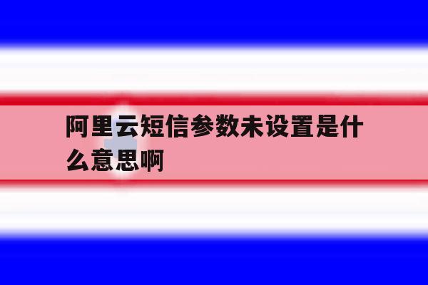 阿里云短信参数未设置是什么意思啊 阿里云短信参数未设置是什么意思啊