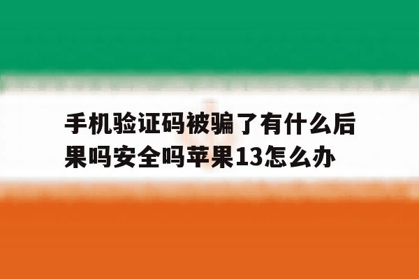 手机验证码被骗了有什么后果吗安全吗苹果13怎么办的简单介绍 手机验证码被骗了有什么后果吗安全吗苹果13怎么办的简单介绍