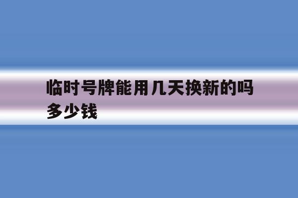 临时号牌能用几天换新的吗多少钱 临时号牌能用几天换新的吗多少钱