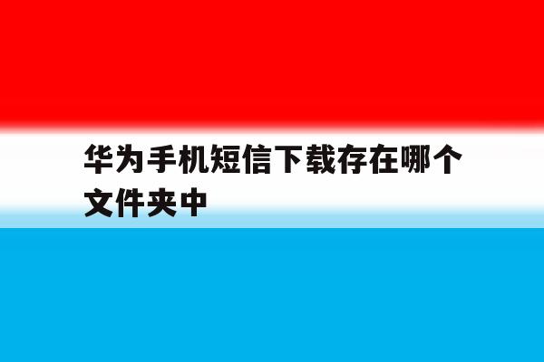 华为手机短信下载存在哪个文件夹中 华为手机短信下载存在哪个文件夹中