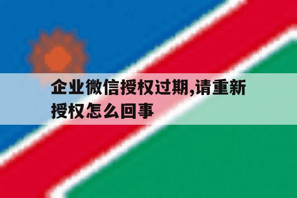 企业微信授权过期,请重新授权怎么回事 企业微信授权过期,请重新授权怎么回事