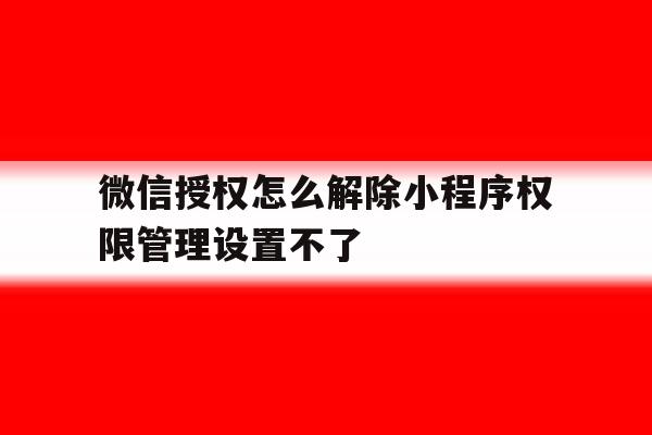 微信授权怎么解除小程序权限管理设置不了的简单介绍 微信授权怎么解除小程序权限管理设置不了的简单介绍