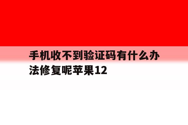 手机收不到验证码有什么办法修复呢苹果12的简单介绍 手机收不到验证码有什么办法修复呢苹果12的简单介绍