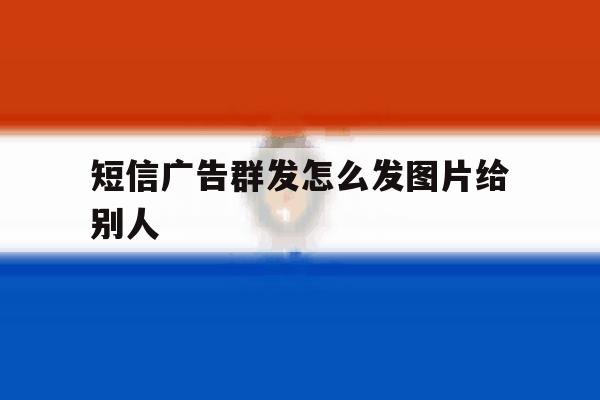 短信广告群发怎么发图片给别人 短信广告群发怎么发图片给别人