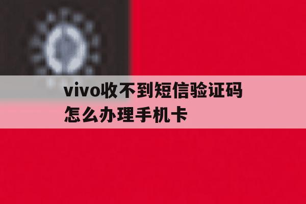 vivo收不到短信验证码怎么办理手机卡的简单介绍 vivo收不到短信验证码怎么办理手机卡的简单介绍